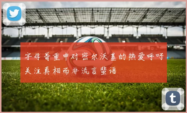 字母哥重申对密尔沃基的热爱呼吁关注真相而非流言蜚语