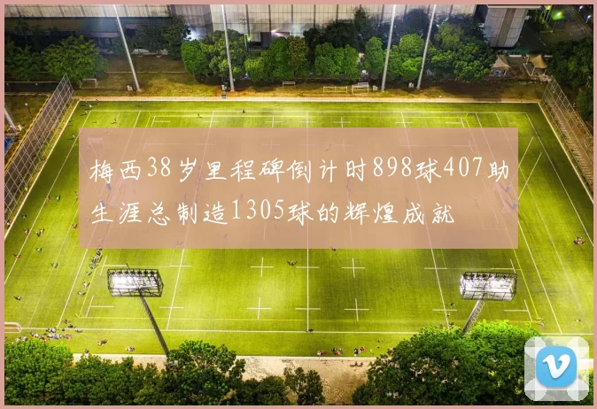 梅西38岁里程碑倒计时898球407助生涯总制造1305球的辉煌成就