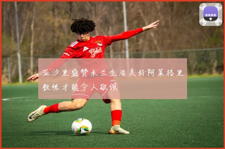 亚沙里盛赞米兰生活美好阿莱格里教练才能令人敬佩