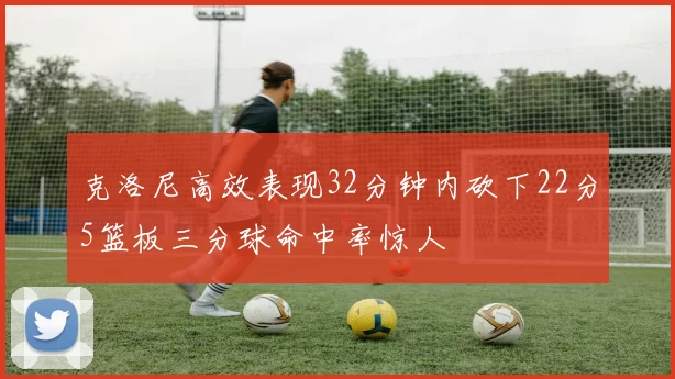 克洛尼高效表现32分钟内砍下22分5篮板三分球命中率惊人