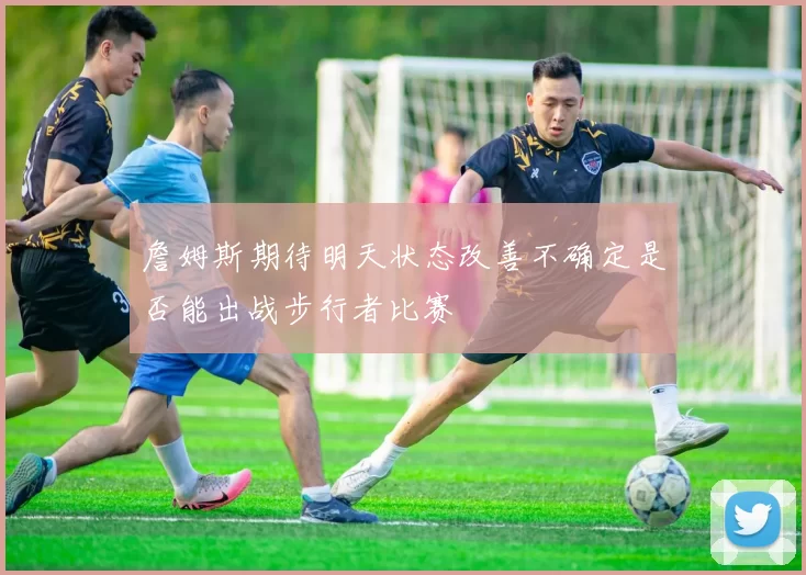 詹姆斯期待明天状态改善不确定是否能出战步行者比赛