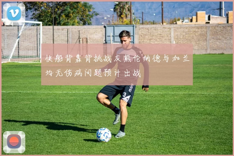快船背靠背挑战灰熊伦纳德与加兰均无伤病问题预计出战