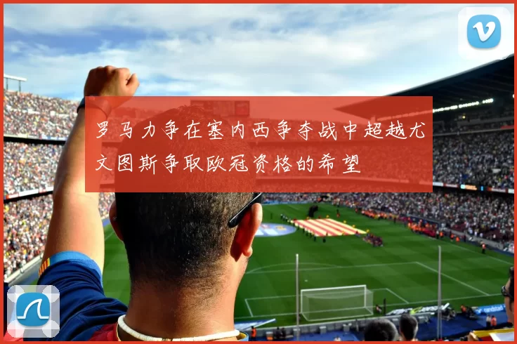 罗马力争在塞内西争夺战中超越尤文图斯争取欧冠资格的希望