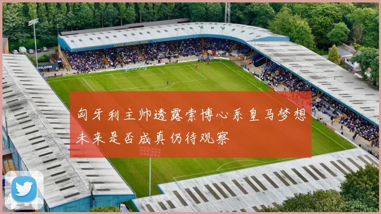 匈牙利主帅透露索博心系皇马梦想未来是否成真仍待观察
