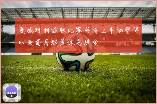 曼城对利兹联比赛或将上半场暂停以便斋月球员休息进食