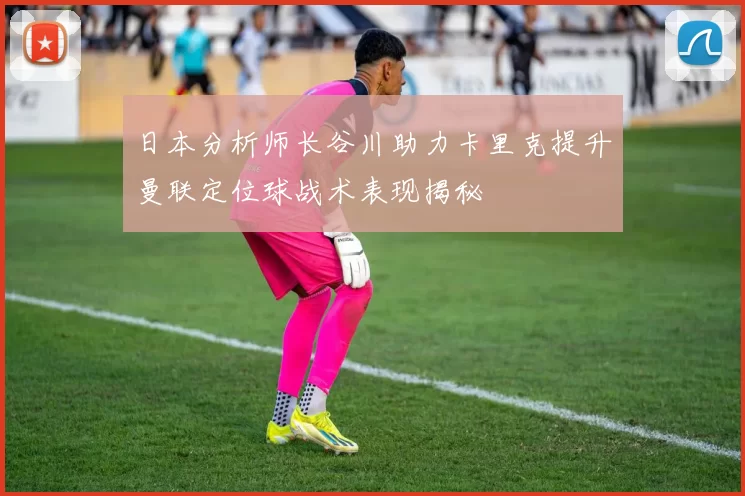 日本分析师长谷川助力卡里克提升曼联定位球战术表现揭秘