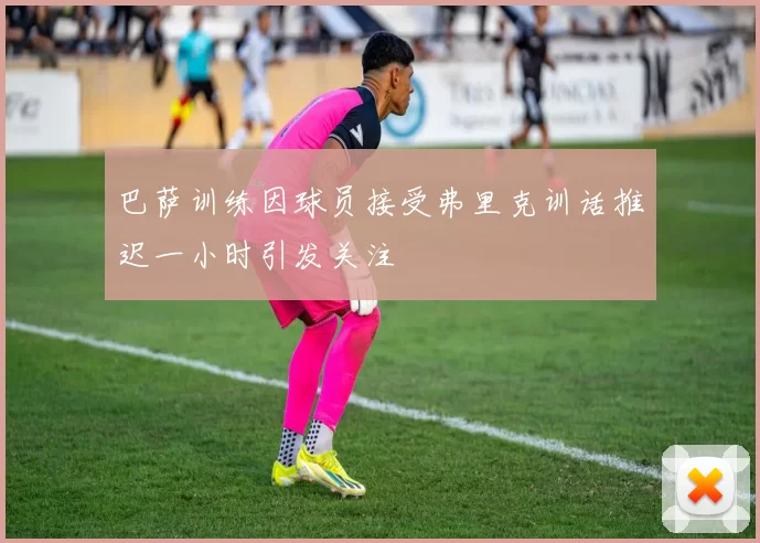 巴萨训练因球员接受弗里克训话推迟一小时引发关注