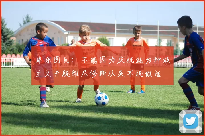 库尔图瓦：不能因为庆祝就为种族主义开脱维尼修斯从来不说假话