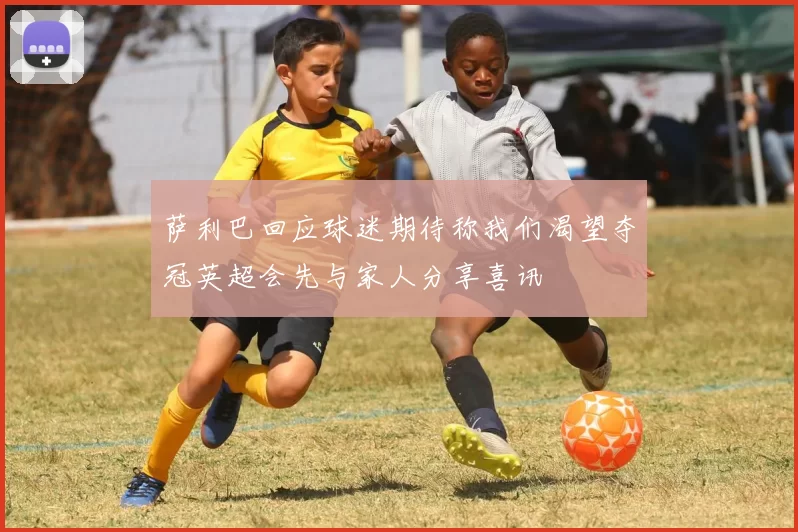 萨利巴回应球迷期待称我们渴望夺冠英超会先与家人分享喜讯