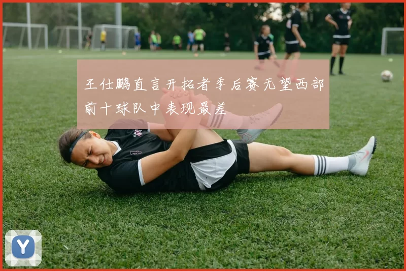 王仕鹏直言开拓者季后赛无望西部前十球队中表现最差