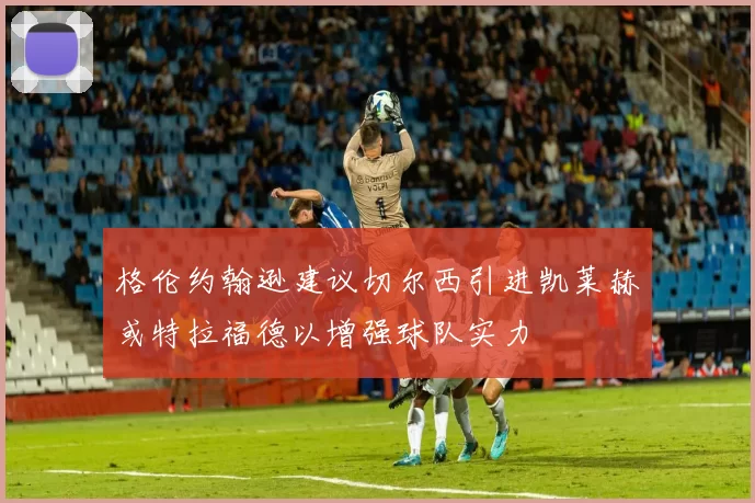 格伦约翰逊建议切尔西引进凯莱赫或特拉福德以增强球队实力