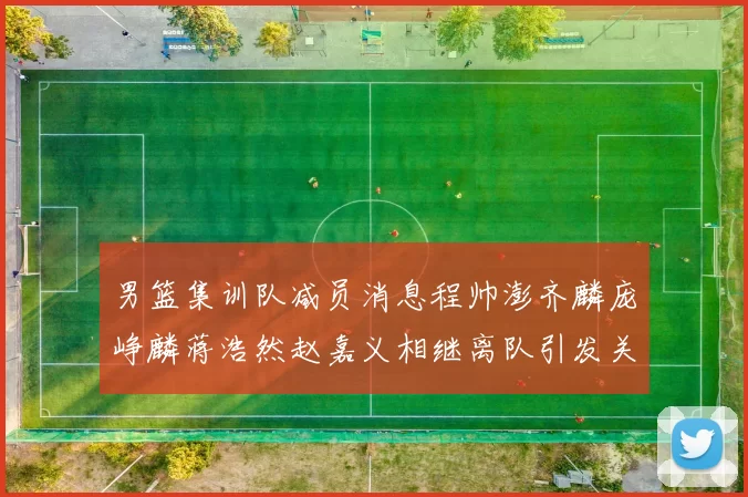 男篮集训队减员消息程帅澎齐麟庞峥麟蒋浩然赵嘉义相继离队引发关注