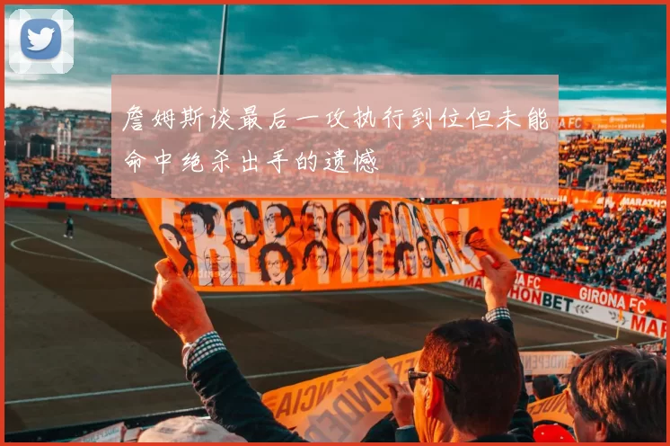 詹姆斯谈最后一攻执行到位但未能命中绝杀出手的遗憾
