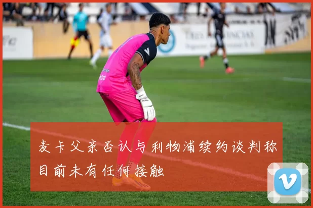 麦卡父亲否认与利物浦续约谈判称目前未有任何接触
