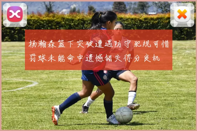 杨瀚森篮下突破遭遇防守犯规可惜罚球未能命中遗憾错失得分良机