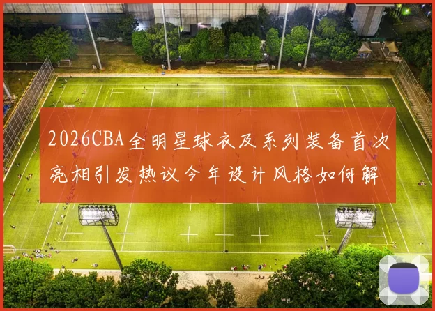 2026CBA全明星球衣及系列装备首次亮相引发热议今年设计风格如何解析