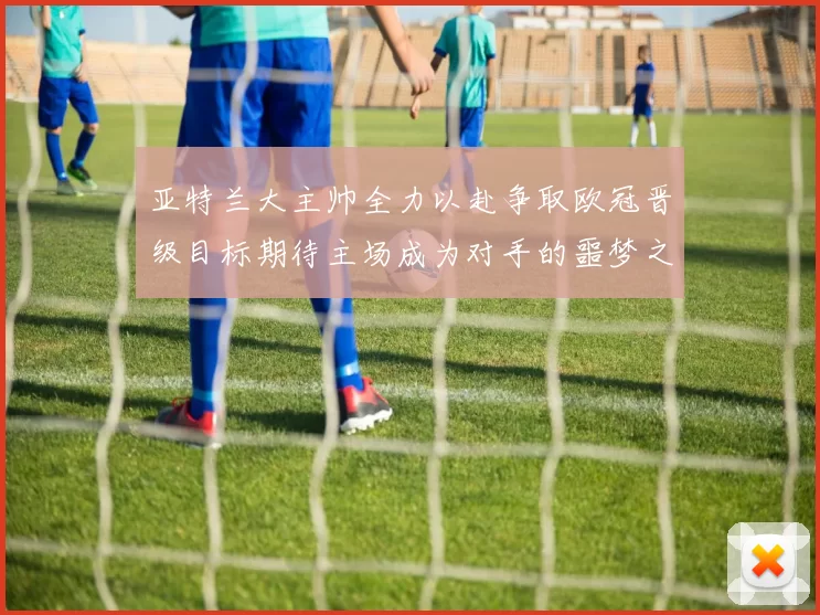 亚特兰大主帅全力以赴争取欧冠晋级目标期待主场成为对手的噩梦之地