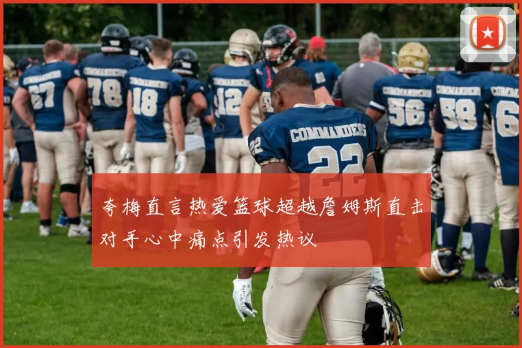 夸梅直言热爱篮球超越詹姆斯直击对手心中痛点引发热议