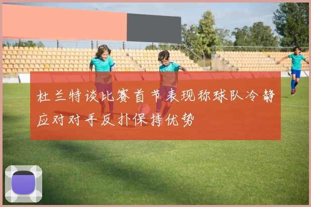杜兰特谈比赛首节表现称球队冷静应对对手反扑保持优势