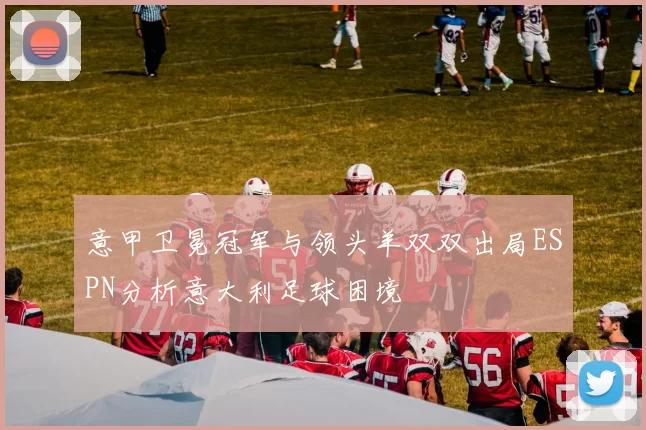 意甲卫冕冠军与领头羊双双出局ESPN分析意大利足球困境