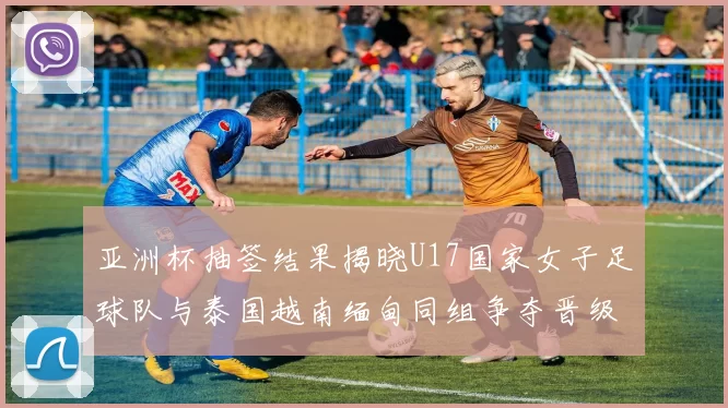 亚洲杯抽签结果揭晓U17国家女子足球队与泰国越南缅甸同组争夺晋级资格