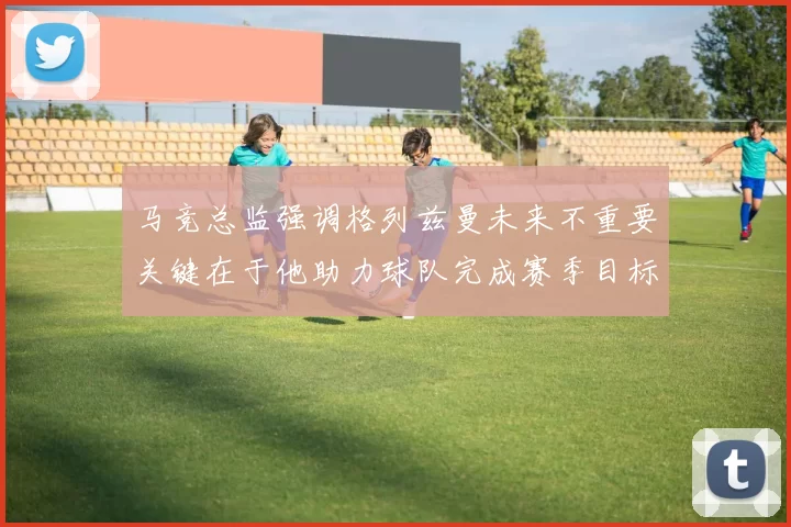 马竞总监强调格列兹曼未来不重要关键在于他助力球队完成赛季目标