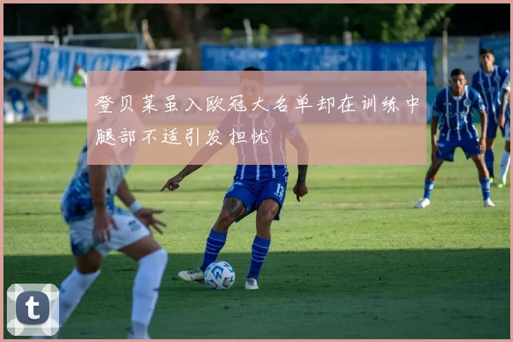 登贝莱虽入欧冠大名单却在训练中腿部不适引发担忧