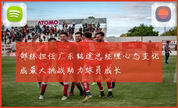 郜林担任广东铭途总经理心态变化成最大挑战助力球员成长