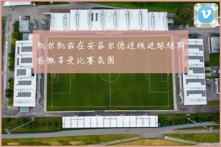 凯尔凯兹在安菲尔德连线进球琼斯感慨享受比赛氛围