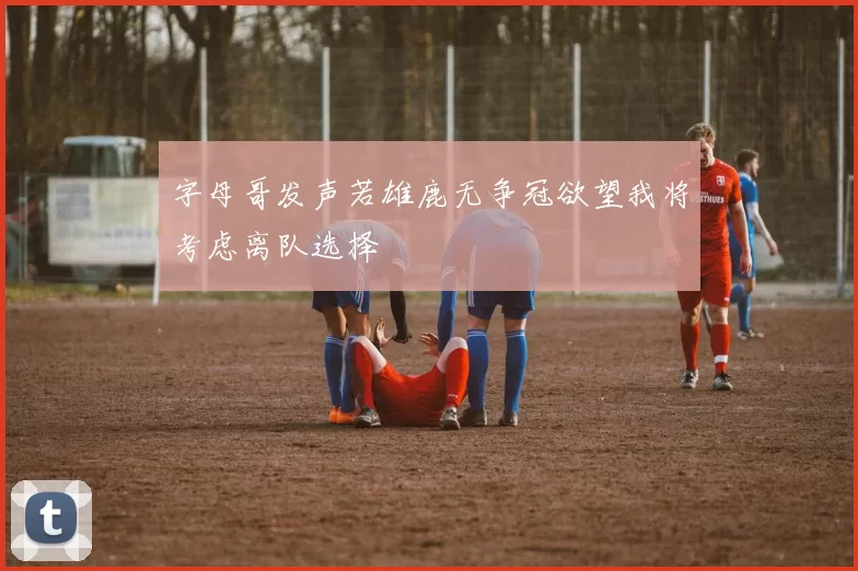 字母哥发声若雄鹿无争冠欲望我将考虑离队选择